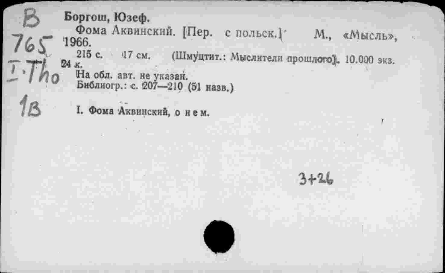 ﻿Боргош, Юзеф.
— “ 196(‘ОМа Аквинский- 1Пер- с П0ЛЬСК-Г М., «Мысль», .	. 24 к15	17 СМ> (Шмуцтит.: Мыслители прошлого!, 10.000 экз.
L ' I На ^а °®л- авт- не указан.
w Библиогр.: с. 207—210 (51 назв.)
(	I. Фома Аквинский, о н е м.
3+U